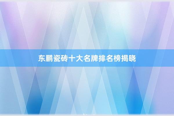 东鹏瓷砖十大名牌排名榜揭晓